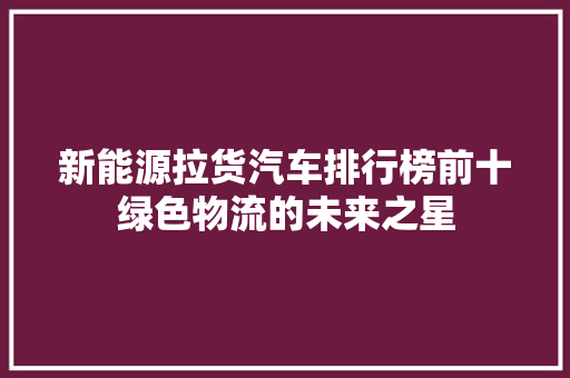 新能源拉货汽车排行榜前十绿色物流的未来之星