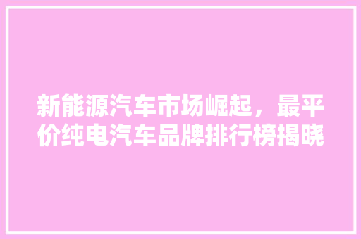 新能源汽车市场崛起，最平价纯电汽车品牌排行榜揭晓