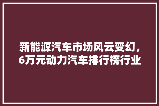 新能源汽车市场风云变幻，6万元动力汽车排行榜行业新趋势