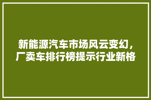 新能源汽车市场风云变幻，厂卖车排行榜提示行业新格局