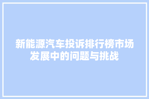 新能源汽车投诉排行榜市场发展中的问题与挑战
