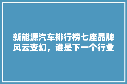 新能源汽车排行榜七座品牌风云变幻，谁是下一个行业领军者