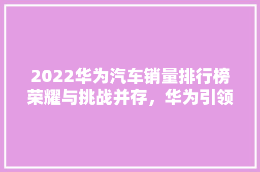 2022华为汽车销量排行榜荣耀与挑战并存，华为引领智能汽车新时代