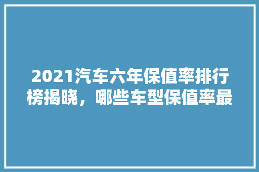 2021汽车六年保值率排行榜揭晓，哪些车型保值率最高