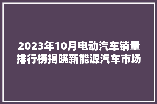 2023年10月电动汽车销量排行榜揭晓新能源汽车市场持续火爆