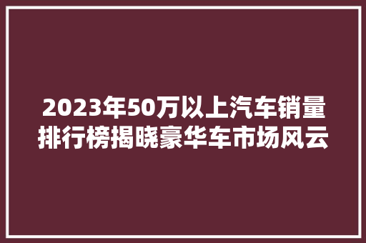 2023年50万以上汽车销量排行榜揭晓豪华车市场风云再起