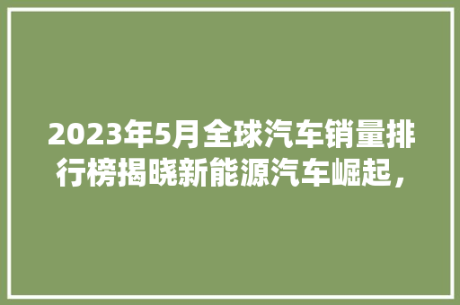 2023年5月全球汽车销量排行榜揭晓新能源汽车崛起，传统车企面临挑战