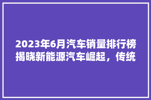 2023年6月汽车销量排行榜揭晓新能源汽车崛起，传统车企转型加速