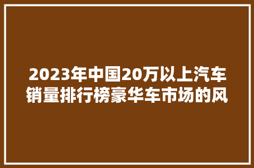 2023年中国20万以上汽车销量排行榜豪华车市场的风云变幻