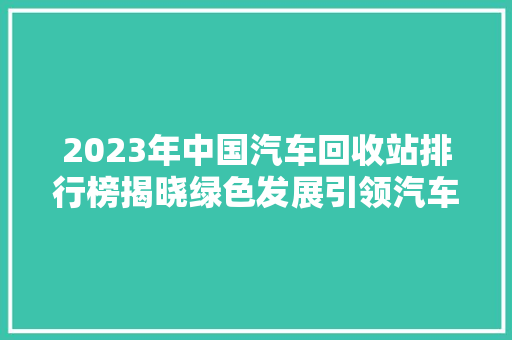 2023年中国汽车回收站排行榜揭晓绿色发展引领汽车循环经济新潮流