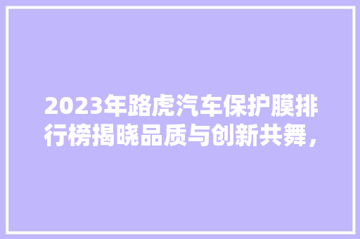 2023年路虎汽车保护膜排行榜揭晓品质与创新共舞，守护您的爱车风采