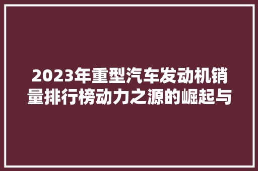 2023年重型汽车发动机销量排行榜动力之源的崛起与变革