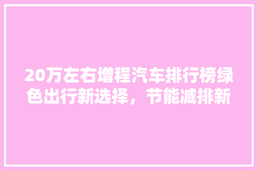 20万左右增程汽车排行榜绿色出行新选择，节能减排新标杆