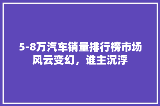 5-8万汽车销量排行榜市场风云变幻，谁主沉浮