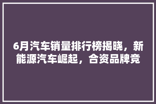 6月汽车销量排行榜揭晓，新能源汽车崛起，合资品牌竞争加剧