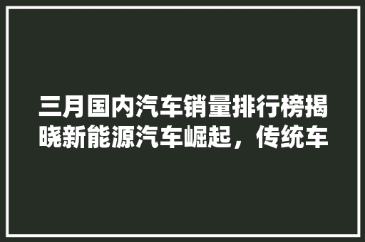 三月国内汽车销量排行榜揭晓新能源汽车崛起，传统车企转型升级