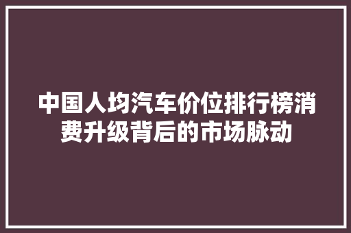 中国人均汽车价位排行榜消费升级背后的市场脉动