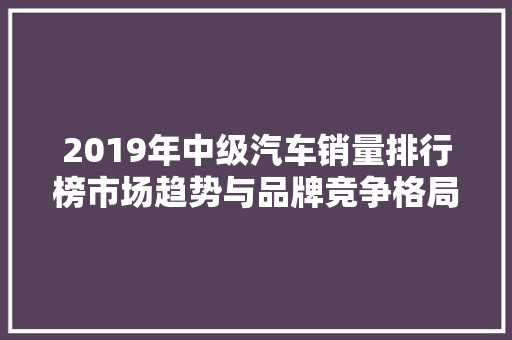 2019年中级汽车销量排行榜市场趋势与品牌竞争格局