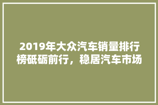 2019年大众汽车销量排行榜砥砺前行，稳居汽车市场前列