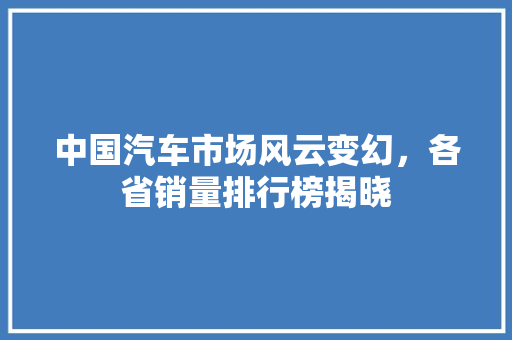 中国汽车市场风云变幻，各省销量排行榜揭晓