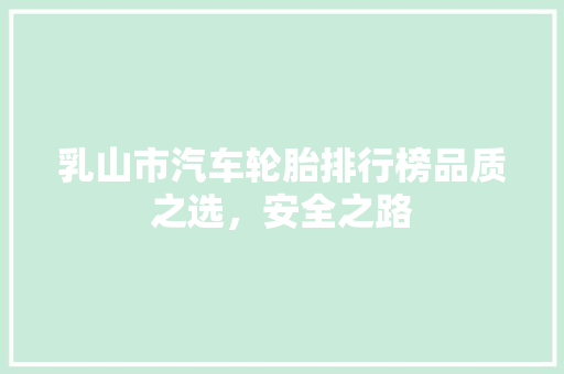 乳山市汽车轮胎排行榜品质之选，安全之路