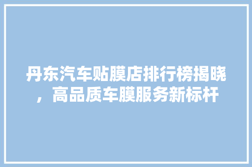 丹东汽车贴膜店排行榜揭晓，高品质车膜服务新标杆