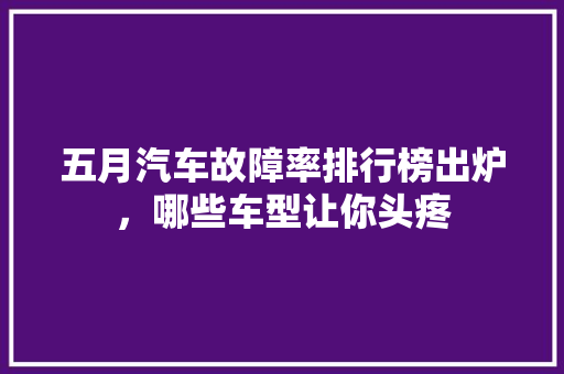 五月汽车故障率排行榜出炉，哪些车型让你头疼