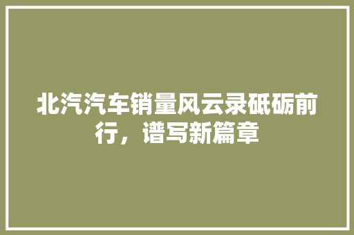 北汽汽车销量风云录砥砺前行，谱写新篇章
