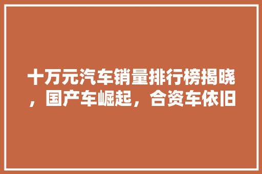 十万元汽车销量排行榜揭晓，国产车崛起，合资车依旧强势