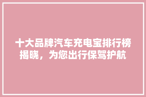 十大品牌汽车充电宝排行榜揭晓，为您出行保驾护航