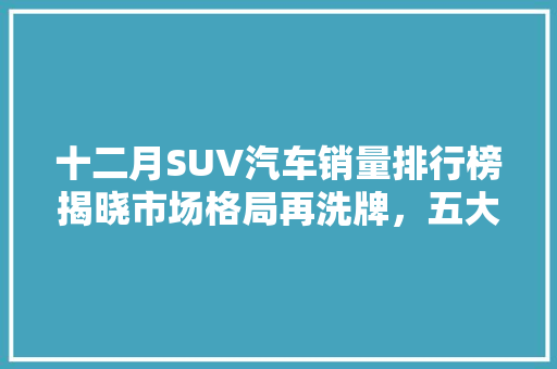 十二月SUV汽车销量排行榜揭晓市场格局再洗牌，五大品牌领跑