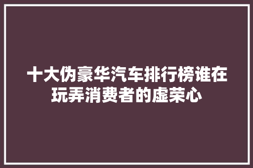 十大伪豪华汽车排行榜谁在玩弄消费者的虚荣心