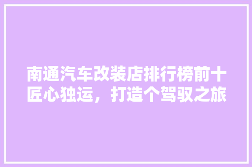 南通汽车改装店排行榜前十匠心独运，打造个驾驭之旅