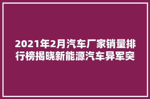 2021年2月汽车厂家销量排行榜揭晓新能源汽车异军突起，市场格局再洗牌