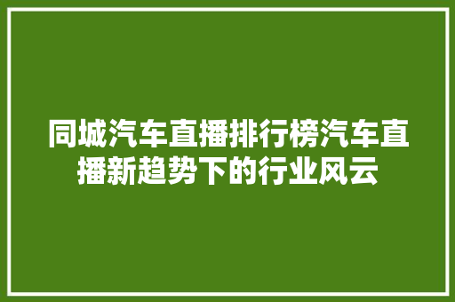 同城汽车直播排行榜汽车直播新趋势下的行业风云