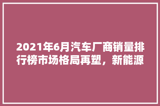 2021年6月汽车厂商销量排行榜市场格局再塑，新能源汽车崛起