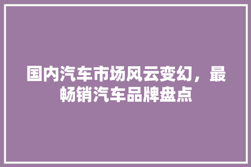国内汽车市场风云变幻，最畅销汽车品牌盘点