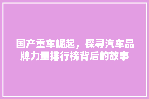 国产重车崛起，探寻汽车品牌力量排行榜背后的故事