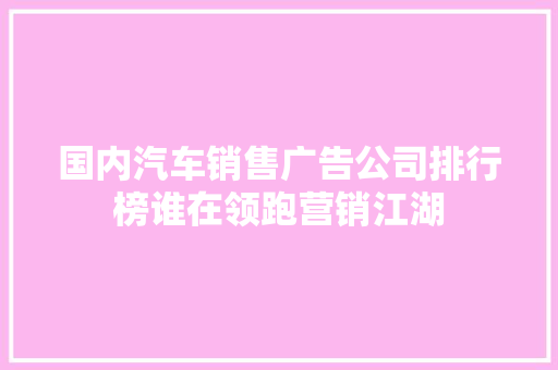 国内汽车销售广告公司排行榜谁在领跑营销江湖