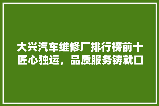 大兴汽车维修厂排行榜前十匠心独运，品质服务铸就口碑
