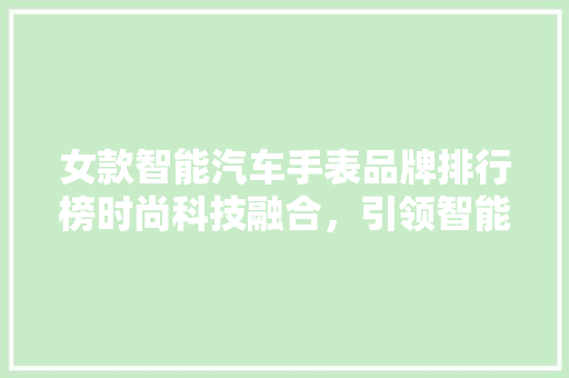 女款智能汽车手表品牌排行榜时尚科技融合，引领智能穿戴新潮流