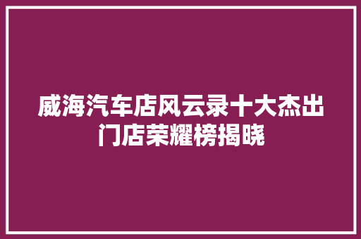 威海汽车店风云录十大杰出门店荣耀榜揭晓