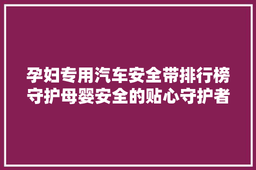 孕妇专用汽车安全带排行榜守护母婴安全的贴心守护者